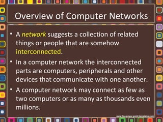 Overview of Computer Networks
• A network suggests a collection of related
things or people that are somehow
interconnected.
• In a computer network the interconnected
parts are computers, peripherals and other
devices that communicate with one another.
• A computer network may connect as few as
two computers or as many as thousands even
millions.
 
