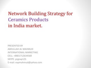 Network Building Strategy for
Ceramics Products
in India market.
PRESENTED BY
ABDULLAH AL MAHMUD
INTERNATIONAL MARKETING
CELL: +8801712634568
SKYPE: prgexp125
E-mail: expmahmud@yahoo.com
 