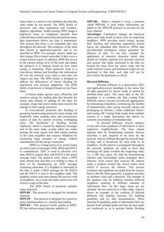 National Conference on Current Trends in Computer Science and Engineering - CSECONF2012


hence there is a need to only distribute the data that    SPIN-RL: When a channel is lossy, a protocol
other nodes do not posses. The SPIN family of             called SPIN-RL is used where adjustments are
protocols uses data negotiation and resource-             added to the SPIN-PP protocol to account for the
adaptive algorithms. Nodes running SPIN assign a          lossy channel.
high-level name to completely describe their              Advantages: Topological changes are localized
collected data (called meta-data) and perform meta-       since each node needs to know only its single-hop
data negotiations before any data is transmitted.         neighbors. SPIN provides much energy savings
This assures that there is no redundant data sent         than flooding and meta-data negotiation almost
throughout the network. The semantics of the meta         halves the redundant data. However, SPINs data
data format is application-specific and is not            advertisement mechanism cannot guarantee the
specified in SPIN. For example, sensors might use         delivery of data. To see this, consider the
their unique IDs to report meta-data if they cover a      application of intrusion detection where data
certain known region. In addition, SPIN has access        should be reliably reported over periodic intervals
to the current energy level of the node and adapts        and assume that nodes interested in the data are
the protocol it is running based on how much              located far away from the source node and the
energy is remaining. These protocols work in a            nodes between source and destination nodes are not
time-driven fashion and distribute the information        interested in that data, such data will not be
all over the network, even when a user does not           delivered to the destination at all [2].
request any data. The SPIN family is designed to
address the deficiencies of classic flooding by           Directed Diffusion:
negotiation and resource adaptation. The SPIN                       Directed diffusion is a data-centric (DC)
family of protocols is designed based on two basic        and application-aware paradigm in the sense that
ideas:                                                    all data generated by sensor nodes is named by
      1) Sensor nodes operate more efficiently and        attribute-value pairs. The main idea of the DC
conserve energy by sending data that describe the         paradigm is to combine the data coming from
sensor data instead of sending all the data; for          different sources enroute (in-network aggregation)
example, image and sensor nodes must monitor the          by eliminating redundancy, minimizing the number
changes in their energy resources.                        of transmissions; thus saving network energy and
      2) Conventional protocols like flooding or          prolonging its lifetime. Unlike traditional end-to-
gossiping based routing protocols waste energy and        end routing, DC routing finds routes from multiple
bandwidth when sending extra and un-necessary             sources to a single destination that allows in-
copies of data by sensors covering overlapping            network consolidation of redundant data.
areas. The drawbacks of flooding include                            In directed diffusion, sensors measure
implosion, which is caused by duplicate messages          events and create gradients of information in their
sent to the same node, overlap when two nodes             respective neighborhoods. The base station
sensing the same region will send similar packets         requests data by broadcasting interests. Interest
to the same neighbor and resource blindness by            describes a task required to be done by the
consuming large amounts of energy without                 network. Interest diffuses through the network hop-
consideration for the energy constraints.                 by-hop, and is broad-cast by each node to its
          SPIN is a 3-stage protocol as sensor nodes      neighbors. As the interest is propagated throughout
use three types of messages ADV, REQ and DATA             the network, gradients are setup to draw data
to communicate. ADV is used to advertise new              satisfying the query towards the requesting node,
data, REQ to request data, and DATA is the actual         i.e., a BS may query for data by disseminating
message itself. The protocol starts when a SPIN           interests and intermediate nodes propagate these
node obtains new data that it is willing to share. It     interests. Each sensor that receives the interest
does so by broadcasting an ADV message                    setup a gradient toward the sensor nodes from
containing meta-data. If a neighbor is interested in      which it receives the interest. This process
the data, it sends a REQ message for the DATA             continues until gradients are setup from the sources
and the DATA is sent to this neighbor node. The           back to the BS. More generally, a gradient specifies
neighbor sensor node then repeats this process with       an attribute value and a direction. The strength of
its neighbors. As a result, the entire sensor area will   the gradient may be different towards different
receive a copy of the data.                               neighbors resulting in different amounts of
          The SPIN family of protocols includes           information flow. At this stage, loops are not
many protocols.                                           checked, but are removed at a later stage. Figure2
SPIN-BC: This protocol is designed for broadcast          shows an example of the working of directed
channels.                                                 diffusion ((a) sending interests, (b) building
SPIN-PP: This protocol is designed for a point to         gradients, and (c) data dissemination). When
point communication, i.e., hop-by-hop routing.            interests fit gradients, paths of information flow are
SPIN-EC: This protocol works similar to SPIN-             formed from multiple paths and then the best paths
PP, but with an energy heuristic added to it.             are reinforced so as to prevent further flooding


                                                                                                             24
 