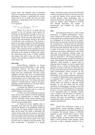 National Conference on Current Trends in Computer Science and Engineering - CSECONF2012


current round. The threshold value is calculated        fashion. Simulation results showed that PEGASIS
based on an equation that incorporates the desired      is able to increase the lifetime of the network twice
percentage to become a cluster-head, the current        as much the lifetime of the network under the
round, and the set of nodes that have not been          LEACH protocol. Such performance gain is
selected as a cluster-head in the last (1/P) rounds,    achieved through the elimination of the overhead
denoted by                                              caused by dynamic cluster formation in LEACH
G. It is given by:                                      and through decreasing the number of
                                                        transmissions and reception by using data
                                                        aggregation.
          Where, G is the set of nodes that are         SOP:
involved in the CH election. Each elected CH                       Self Organizing Protocol is used to build
broadcast an advertisement message to the rest of       architecture to support heterogeneous sensors.
the nodes in the network that they are the new          These sensors can be mobile or stationary. Some
cluster-heads. All the non-cluster head nodes, after    sensors probe the environment and forward the data
receiving this advertisement, decide on the cluster     to a designated set of nodes that act as routers.
to which they want to belong to. This decision is       Router nodes are stationary and form the backbone
based on the signal strength of the advertisement.      for communication. Collected data are forwarded
The non cluster-head nodes inform the appropriate       through the routers to the more powerful BS nodes.
cluster-heads that they will be a member of the         Each sensing node should be able to reach a router
cluster. After receiving all the messages from the      in order to be part of the network. A routing
nodes that would like to be included in the cluster     architecture that requires addressing of each sensor
and based on the number of nodes in the cluster,        node has been proposed. Sensing nodes are
the cluster-head node creates a TDMA schedule           identifiable through the address of the router node
and assigns each node a time slot when it can           they are connected to. The routing architecture is
transmit. This schedule is broadcast to all the nodes   hierarchical where groups of nodes are formed and
in the cluster. [2].                                    merge when needed. Local Markov Loops (LML)
                                                        algorithm, which performs a random walk on
PEGASIS:                                                spanning trees of a graph, was used to support fault
         Power-Efficient Gathering in Sensor            tolerance and as a means of broadcasting. Such
Information Systems (PEGASIS) is a near optimal         approach is similar to the idea of virtual grid used
chain-based protocol. The basic idea of the             in some other protocols that will be discussed later
protocol is that in order to extend network lifetime,   under location-based routing protocols. In this
nodes need only communicate with their closest          approach, sensor nodes can be addressed
neighbors and they take turns in communicating          individually in the routing architecture, and hence
with the base-station. When, the round of all nodes     it is suitable for applications where communication
communicating with the base-station ends, a new         to a particular node is required. Furthermore, this
round will start and so on. This reduces the power      algorithm incurs a small cost for maintaining
required to transmit data per round as the power        routing tables and keeping a balanced routing
draining is spread uniformly over all nodes. Hence,     hierarchy. It was also found that the energy
PEGASIS has two main objectives:                        consumed for broadcasting a message is less than
         1) Increase the lifetime of each node by       that consumed in the SPIN protocol. This protocol,
using collaborative techniques and as a result the      however, is not an on-demand protocol especially
network lifetime will be increased.                     in the organization phase of algorithm. Another
         2) Allow only local coordination between       issue is related to the formation of hierarchy. It
nodes that are close together so that the bandwidth     could happen that there are many cuts in the
consumed in communication is reduced. Unlike            network, and hence the probability of applying
LEACH, PEGASIS avoids cluster formation and             reorganization phase increases, which will be an
uses only one node in a chain to transmit to the BS     expensive operation [2].
instead of using multiple nodes.
         To locate the closest neighbor node in         VGA:
PEGASIS, each node uses the signal strength to                    Virtual Grid Architecture routing is an
measure the distance to all neighboring nodes and       energy-efficient routing paradigm, proposed in
then adjusts the signal strength so that only one       utilizes data aggregation and in-network processing
node can be heard. The chain in PEGASIS will            to maximize the network lifetime. A GPS-free
consist of those nodes that are closest to each other   approach is used to build clusters that are fixed,
and form a path to the base-station. The aggregated     equal, adjacent, and non-overlapping with
form of the data will be sent to the base-station by    symmetric shapes. In square clusters were used to
any node in the chain and the nodes in the chain        obtain a fixed rectilinear virtual topology. Inside
will take turns in sending to the base-station. The     each zone, a node is optimally selected to act as
chain construction is performed in a greedy

                                                                                                          26
 