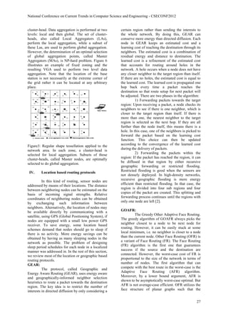 National Conference on Current Trends in Computer Science and Engineering - CSECONF2012


cluster-head. Data aggregation is performed at two      certain region rather than sending the interests to
levels: local and then global. The set of cluster-      the whole network. By doing this, GEAR can
heads, also called Local Aggregators (LAs),             conserve more energy than directed diffusion. Each
perform the local aggregation, while a subset of        node in GEAR keeps an estimated cost and a
these Las, are used to perform global aggregation.      learning cost of reaching the destination through its
However, the determination of an optimal selection      neighbors. The estimated cost is a combination of
of global aggregation points, called Master             residual energy and distance to destination. The
Aggregators (MAs), is NP-hard problem. Figure 6         learned cost is a refinement of the estimated cost
illustrates an example of fixed zoning and the          that accounts for routing around holes in the
resulting VGA used to perform two level data            network. A hole occurs when a node does not have
aggregation. Note that the location of the base         any closer neighbor to the target region than itself.
station is not necessarily at the extreme corner of     If there are no holes, the estimated cost is equal to
the grid rather it can be located at any arbitrary      the learned cost. The learned cost is propagated one
place.                                                  hop back every time a packet reaches the
                                                        destination so that route setup for next packet will
                                                        be adjusted. There are two phases in the algorithm:
                                                                  1) Forwarding packets towards the target
                                                        region: Upon receiving a packet, a node checks its
                                                        neighbors to see if there is one neighbor, which is
                                                        closer to the target region than itself. If there is
                                                        more than one, the nearest neighbor to the target
                                                        region is selected as the next hop. If they are all
                                                        further than the node itself, this means there is a
                                                        hole. In this case, one of the neighbors is picked to
                                                        forward the packet based on the learning cost
                                                        function. This choice can then be updated
Figure3: Regular shape tessellation applied to the      according to the convergence of the learned cost
network area. In each zone, a cluster-head is           during the delivery of packets.
selected for local aggregation. Subsets of those                  2) Forwarding the packets within the
cluster-heads, called Master nodes, are optimally       region: If the packet has reached the region, it can
selected to do global aggregation.                      be diffused in that region by either recursive
                                                        geographic forwarding or restricted flooding.
                                                        Restricted flooding is good when the sensors are
 IV.     Location based routing protocols
                                                        not densely deployed. In high-density networks,
           In this kind of routing, sensor nodes are    recursive geographic flooding is more energy
addressed by means of their locations. The distance     efficient than restricted flooding. In that case, the
between neighboring nodes can be estimated on the       region is divided into four sub regions and four
basis of incoming signal strengths. Relative            copies of the packet are created. This splitting and
coordinates of neighboring nodes can be obtained        forwarding process continues until the regions with
by exchanging such information between                  only one node are left [2].
neighbors. Alternatively, the location of nodes may
be available directly by communicating with a           GOAFR:
satellite, using GPS (Global Positioning System), if             The Greedy Other Adaptive Face Routing.
nodes are equipped with a small low power GPS           The greedy algorithm of GOAFR always picks the
receiver. To save energy, some location based           neighbor closest to a node to be next node for
schemes demand that nodes should go to sleep if         routing. However, it can be easily stuck at some
there is no activity. More energy savings can be        local minimum, i.e. no neighbor is closer to a node
obtained by having as many sleeping nodes in the        than the current node. Other Face Routing (OFR) is
network as possible. The problem of designing           a variant of Face Routing (FR). The Face Routing
sleep period schedules for each node in a localized     (FR) algorithm is the first one that guarantees
manner was addressed in. In the rest of this section,   success if the source and the destination are
we review most of the location or geographic based      connected. However, the worst-case cost of FR is
routing protocols.                                      proportional to the size of the network in terms of
                                                        number of nodes. The first algorithm that can
GEAR:
           The protocol, called Geographic and          compete with the best route in the worst-case is the
Energy Aware Routing (GEAR), uses energy aware          Adaptive Face Routing (AFR) algorithm.
and geographically-informed neighbor selection          Moreover, by a lower bound argument, AFR is
heuristics to route a packet towards the destination    shown to be asymptotically worst-case optimal. But
region. The key idea is to restrict the number of       AFR is not average-case efficient. OFR utilizes the
interests in directed diffusion by only considering a   face structure of planar graphs such that the


                                                                                                          27
 