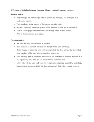 Job Performance Evaluation Form Page 11
6.Teamwork Skills Performance Appraisal Phrases – network support engineer
Positive review
 Harry manages his relationships with his coworkers, managers, and employees in a
professional manner.
 Tom contributes to the success of the team on a regular basis.
 Ben isn’t concerned about who gets the credit, just that the task gets accomplished.
 Mary is a team player and understands how to help others in times of need.
 Peter is the consummate team player.
Negative review
 Bill does not assist his teammates as required.
 Ryan holds on to too much and does not delegate to his team effectively.
 Bryan focuses on getting his own work accomplished, but does not take the time to help
those members of his team who are struggling to keep up.
 Peter was very good at teamwork when he was just a member of the team, now that he is
in a supervisory role, Peter has lost much of those teamwork skills.
 Lyle works with the team well when his own projects are coming due and he needs help,
but once those are accomplished, he does not frequently help others on their projects.
 