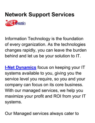 Network Support Services <br />Information Technology is the foundation of every organization. As the technologies changes rapidly, you can leave the burden behind and let us be your solution to IT.I-Net Dynamics focus on keeping your IT systems available to you, giving you the service level you require, so you and your company can focus on its core business. With our managed services, we help you maximize your profit and ROI from your IT systems.Our Managed services always cater to different customers, depending on their needs, with the aim to provide affordable, secure, ease-of-mind, management of IT and support.Inquire or Request for DEMO @ Network Support Services <br />IT Managed Services Solutions<br /> <br />Information Technology is the foundation of every organization. As the technologies changes rapidly, you can leave the burden behind and let us be your solution to IT.I-Net Dynamics focus on keeping your IT systems available to you, giving you the service level you require, so you and your company can focus on its core business. With our managed services, we help you maximize your profit and ROI from your IT systems.Our Managed services always cater to different customers, depending on their needs, with the aim to provide affordable, secure, ease-of-mind, management of IT and support.<br />Workstation Management* Desktop optimization and management* Microsoft Windows management* Microsoft Office management* Simple training for users for Microsoft products* Anti-virus and Anti-Malware management* Spyware and Adware removal* Security Patching and hardening* Consultancy on the latest hardware or software* Application control and management* Content filteringInquire or Request for DEMO @ Network Support Services <br />Server Management* New Server setups and depolyment* Server configuring and re-configuration* Server maintenance and updating* Server consolidation/Virtualization* Server upgrading and migration* Storage solutions, deployment and setup of SAN and NAS* Domain control, restrictions and group policy* Backup systems, job scheduling and monitoring* Security checks and hardening, access control, identity management* Email and Spam Control* Exchange mail server management and deployment <br />Network Management* Laying of LAN cabling Cat5e, Cat6, backbones and Fiber Optic* VoIP Phone Network setup for telecommunication* Wireless installation for indoor and outdoor deployment* IT Asset Management, keep track of all your IT assets.* Disaster Recovery Process; Planning and managing* Firewall deployment and management* Remote access for users or administrators* Network monitoring and managementInquire or Request for DEMO @ Network Support Services <br />Microsoft Dynamics CRM <br />Customer Relationship ManagementMicrosoft Dynamics CRM enables you to create a centralized repository of customer data that sits neatly alongside Microsoft Office and Microsoft Office Outlook.Employees could easily access to Microsoft CRM sales, marketing, and customer service modules to make sales decisions, market products, solve problems, and get strategic views of the business and a better network support services. <br />Sales ManagementStreamline and automate your sales processes and enable sales people to create a single view of the customer to help ensure a shorter sales cycle, higher close rates, and improved customer retention.Microsoft Dynamics CRM business software gives sales professionals fast access to useful data online or offline so they can work efficiently and spend more time selling.Inquire or Request for DEMO @ Network Support Services . <br />Customer Service ManagementDeliver customer information, case management, service history, and support knowledge directly to the desktops of customer service representatives and supervisors, giving them the tools to deliver consistent, efficient service that enhances customer loyalty and profitability.Microsoft Dynamics CRM provides a comprehensive customer service solution that is familiar to users, completely customizable to your business process, and scalable to meet the growing demands of any size business.. <br />Marketing ManagementProvide marketing professionals with robust data cleansing and segmentation tools, leading campaign management features, and insightful marketing analytics to increase the effectiveness of marketing programs, improve efficiencies, and better track key metrics.Microsoft Dynamics CRM business software provides a holistic, comprehensive set of marketing capabilities so you can target your customers effectively..Inquire or Request for DEMO @ Network Support Services <br />Microsoft Dynamics GP <br />Microsoft Dynamics GP, has proven itself as a flexible, powerful an ERP (Enterprise Resource Planning) solution. But despite its long track record, it still sets the standard for innovation, with powerful tools for creating insight and efficiency across your business.I-NET Dynamics has distributing Microsoft Dynamics GP since 1994.<br />Why it's right for your business:* Automate and connect the full range of ERP operations and business intelligence. Quickly add new capabilities using built-in personalization tools that help simplify complex development efforts.* Go well beyond basic reporting using familiar tools and formats. Perform advanced analytics using more than 220 refreshable, customizable Microsoft Office Excel reports and intuitive SQL Server Reporting Services reports.* Give people a solution they'll want to use, and optimize your existing investments, with role-based home pages and the ability to work directly from within familiar Microsoft Office system applications.Inquire or Request for DEMO @ Network Support Services <br />Financial ManagementMicrosoft Dynamics GP Financial Management helps you track, manage, and analyze financial information and includes tools and accounting structures that you can adjust to best serve your needs.With tight integration between modules in Microsoft Dynamics GP, you can enter data one time and provide accurate, real-time information throughout your financial solution.. <br />Supply Chain ManagementMicrosoft Dynamics GP Supply Chain Management helps you connect customer requirements with product design, work better with business partners, and better track workflow across manufacturing, purchasing, finance, sales, and distribution.By using integrated systems that link functions across your organization, you can reduce time-to-market and improve control of your entire supply chain.. <br />Project ManagementMicrosoft Dynamics GP Project Management helps managers and staff create billing structures, track expenses and reduce billing cycles.It innovative tools can integrate with your existing business management software, accelerate project work flows through automation, so people can spend less time administering business processes.. <br />Analytical ReportingMicrosoft Dynamics GP Analysis Cubes for Excel extracts data using Data Transformation Services (DTS) packages and places it in a data warehouse.The information in the data warehouse is processed to generate the OLAP cubes. (OLAP stands for online analytical processing, which is a way to organize large business databases.) A cube is a data structure that contains OLAP data, organized in dimensions and fields.Data in the cubes can be displayed in Excel worksheets through pivot tables.Inquire or Request for DEMO @ Network Support Services <br />About I-NET Dynamics<br />Microsoft Partner<br />Founded in 2006, I-NET Dynamics is a certified Microsoft Gold Partner providing Microsoft Dynamics Business Solutions and IT Managed Services for companies in ASEAN.Our business and technology professionals are all highly qualified individuals taking their dynamic experiences to elevate our customers' business to a higher goal.We identify each of the integral components within an enterprise and improve its operation while integrating the department disciplines for maximum efficiency and minimize total ownership cost.With the strong knowledge in the global industries, we combined with the technologically superior products from Microsoft and other renowned applications to deliver powerful solutions that meet our customers' requirements.We commit to the mission of helping our customers to advance beyond their challenges and achieve their business objectives by empowering with the right solutions.Inquire or Request for DEMO @ Microsoft Dynamics Partner <br />