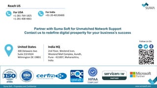 Suma Soft – Proprietary and Confidential www.sumasoft.com
Follow Us On
United States
300 Delaware Ave.
Suite 210 #324
Wilmington DE 19801
India HQ
2nd Floor, Westend Icon,
Westend Mall Complex, Aundh,
Pune - 411007, Maharashtra,
India
Reach US
For USA
+1-281-764-1825
+1-281-408-4861
For India
+91-20-40130400
Partner with Suma Soft for Unmatched Network Support
Contact us to redefine digital prosperity for your business's success
 