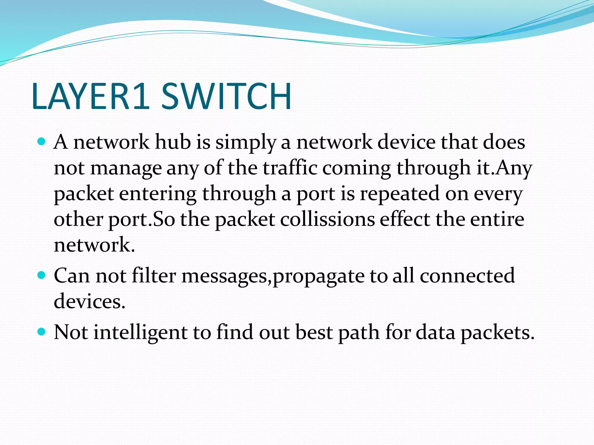 LAYER1 SWITCH
 A network hub is simply a network device that does
not manage any of the traffic coming through it.Any
packet entering through a port is repeated on every
other port.So the packet collissions effect the entire
network.
 Can not filter messages,propagate to all connected
devices.
 Not intelligent to find out best path for data packets.
 