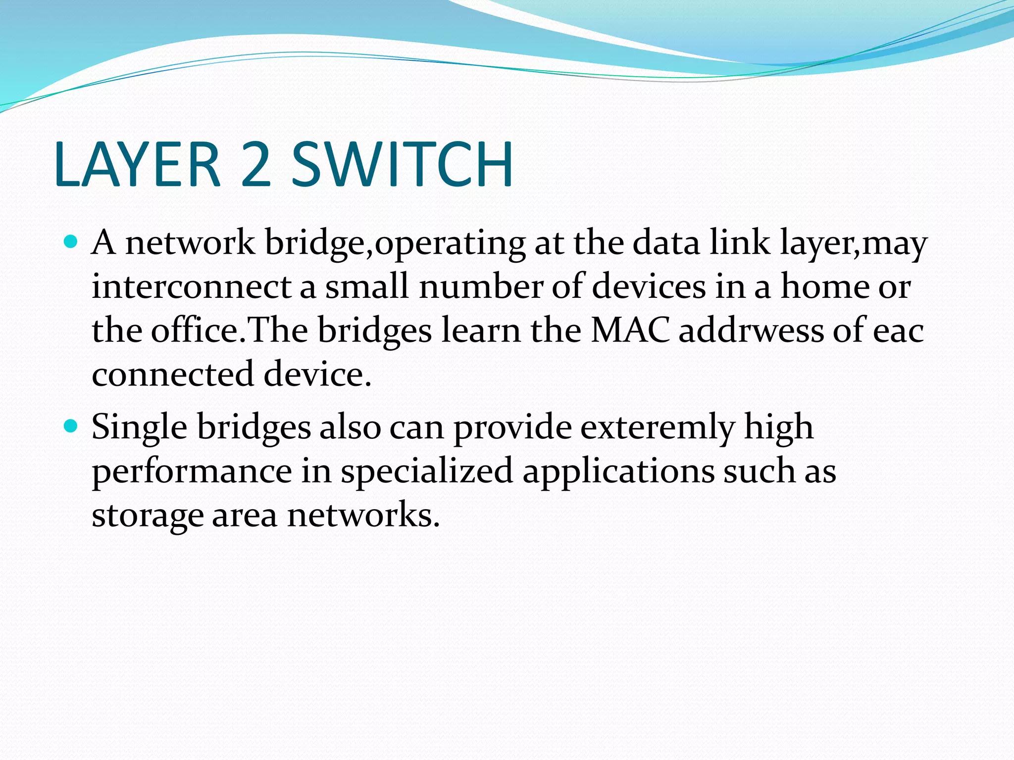 LAYER 2 SWITCH
 A network bridge,operating at the data link layer,may
interconnect a small number of devices in a home or
the office.The bridges learn the MAC addrwess of eac
connected device.
 Single bridges also can provide exteremly high
performance in specialized applications such as
storage area networks.
 