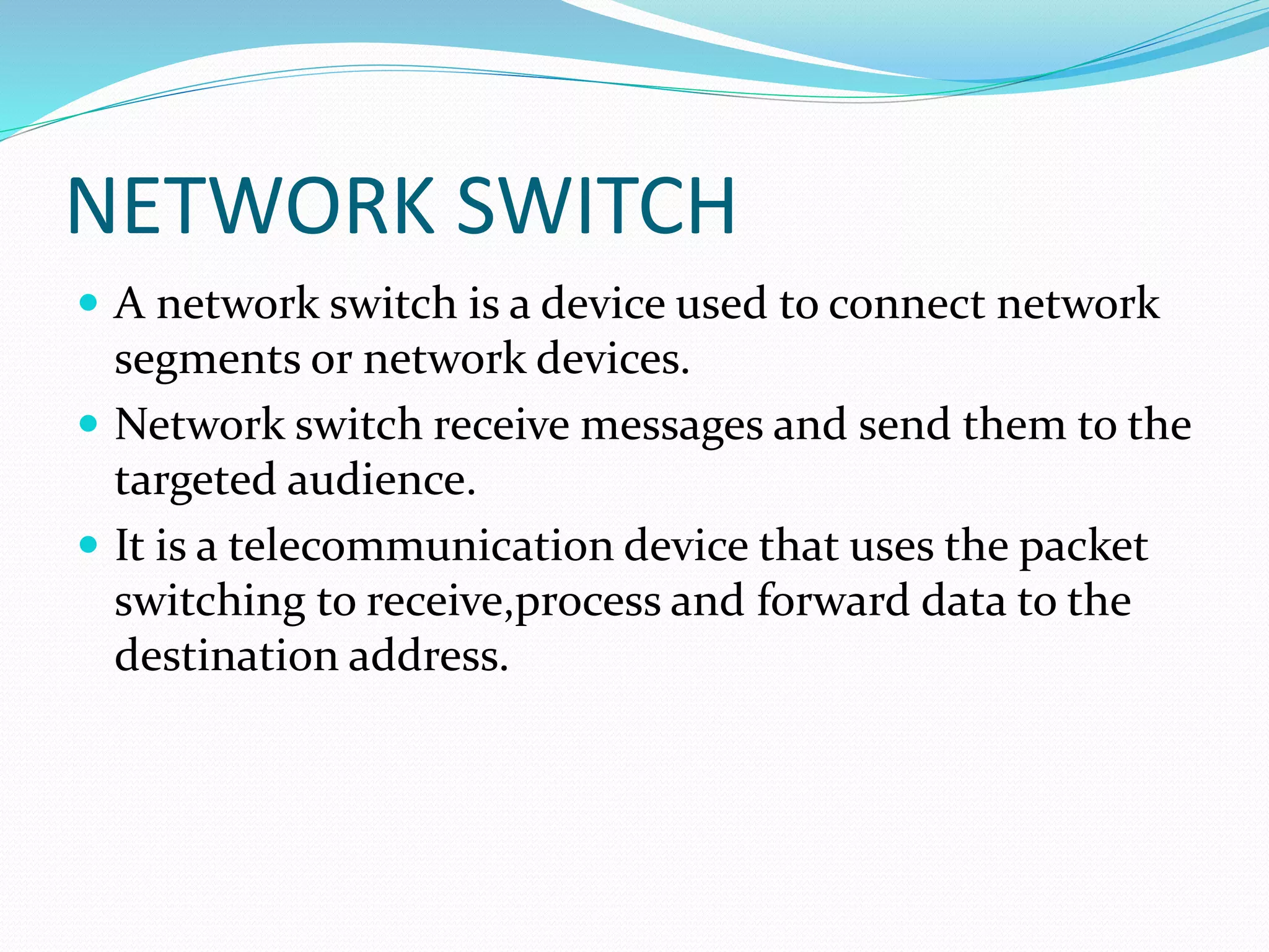 NETWORK SWITCH
 A network switch is a device used to connect network
segments or network devices.
 Network switch receive messages and send them to the
targeted audience.
 It is a telecommunication device that uses the packet
switching to receive,process and forward data to the
destination address.
 