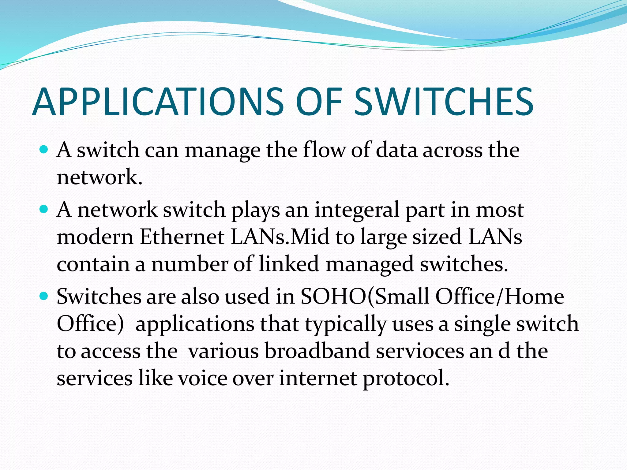 APPLICATIONS OF SWITCHES
 A switch can manage the flow of data across the
network.
 A network switch plays an integeral part in most
modern Ethernet LANs.Mid to large sized LANs
contain a number of linked managed switches.
 Switches are also used in SOHO(Small Office/Home
Office) applications that typically uses a single switch
to access the various broadband servioces an d the
services like voice over internet protocol.
 