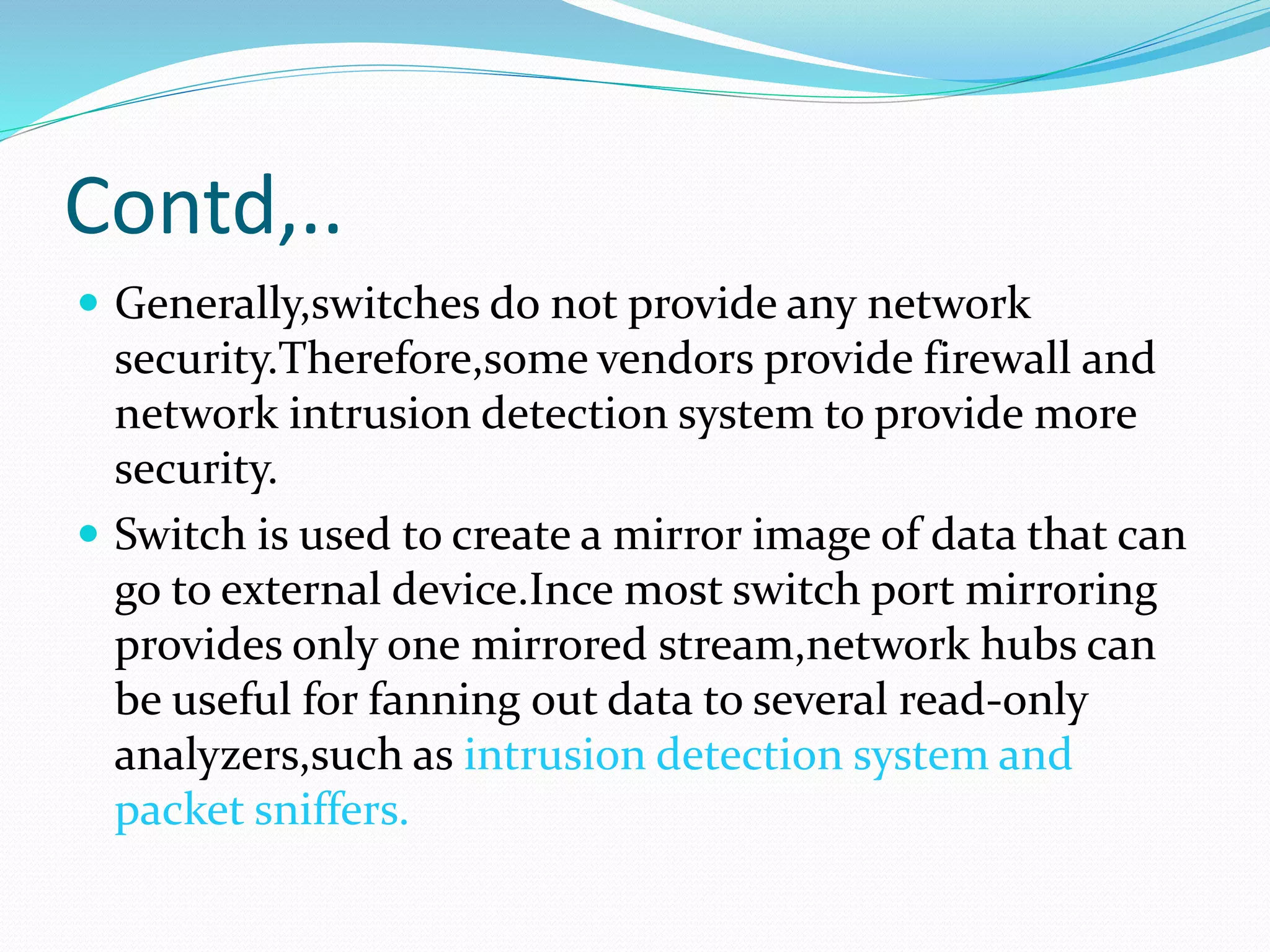 Contd,..
 Generally,switches do not provide any network
security.Therefore,some vendors provide firewall and
network intrusion detection system to provide more
security.
 Switch is used to create a mirror image of data that can
go to external device.Ince most switch port mirroring
provides only one mirrored stream,network hubs can
be useful for fanning out data to several read-only
analyzers,such as intrusion detection system and
packet sniffers.
 