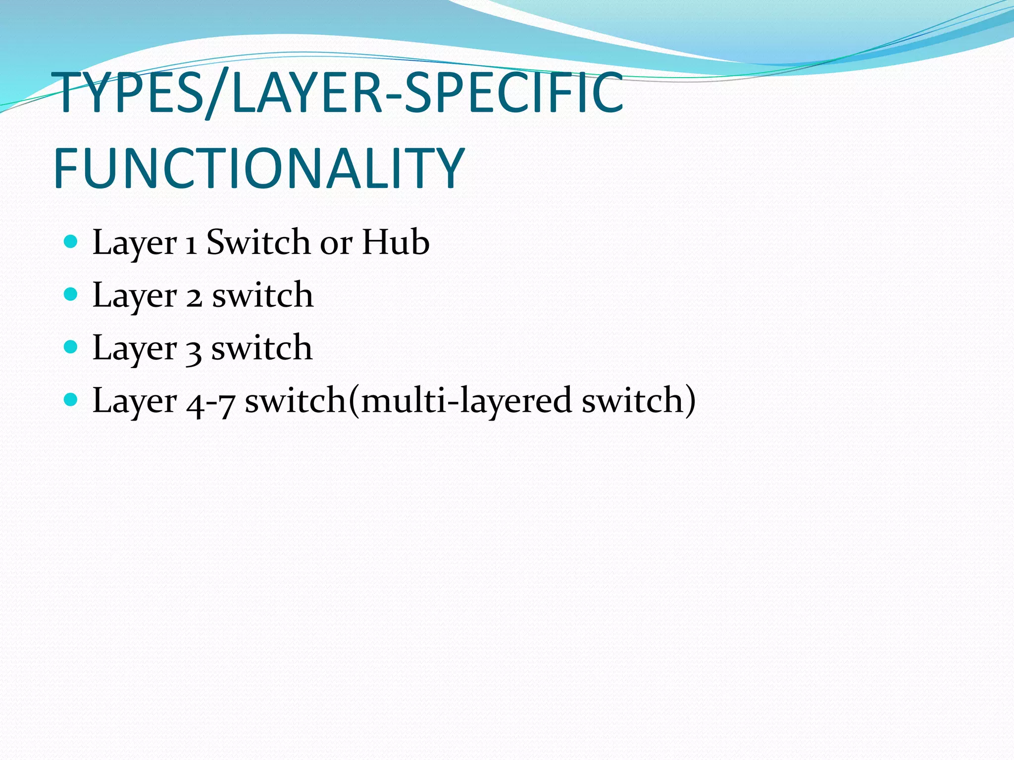 TYPES/LAYER-SPECIFIC
FUNCTIONALITY
 Layer 1 Switch or Hub
 Layer 2 switch
 Layer 3 switch
 Layer 4-7 switch(multi-layered switch)
 