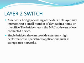 LAYER 2 SWITCH
 A network bridge,operating at the data link layer,may
interconnect a small number of devices in a home or
the office.The bridges learn the MAC addrwess of eac
connected device.
 Single bridges also can provide exteremly high
performance in specialized applications such as
storage area networks.
 