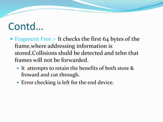 Contd…
 Fragment Free :- It checks the first 64 bytes of the
frame,where addressing information is
stored.Collisions shuld be detected and tehn that
frames will not be forwarded.
 It attempts to retain the benefits of both store &
froward and cut through.
 Error checking is left for the end device.
 