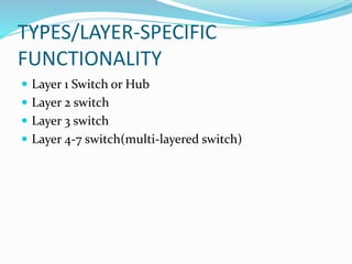 TYPES/LAYER-SPECIFIC
FUNCTIONALITY
 Layer 1 Switch or Hub
 Layer 2 switch
 Layer 3 switch
 Layer 4-7 switch(multi-layered switch)
 