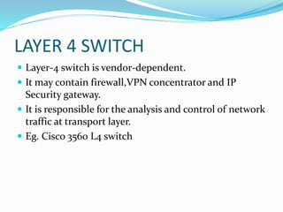 LAYER 4 SWITCH
 Layer-4 switch is vendor-dependent.
 It may contain firewall,VPN concentrator and IP
Security gateway.
 It is responsible for the analysis and control of network
traffic at transport layer.
 Eg. Cisco 3560 L4 switch
 