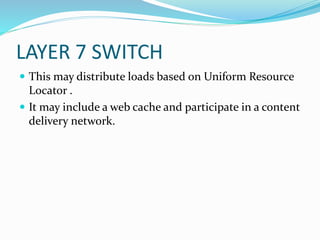 LAYER 7 SWITCH
 This may distribute loads based on Uniform Resource
Locator .
 It may include a web cache and participate in a content
delivery network.
 