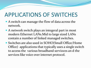 APPLICATIONS OF SWITCHES
 A switch can manage the flow of data across the
network.
 A network switch plays an integeral part in most
modern Ethernet LANs.Mid to large sized LANs
contain a number of linked managed switches.
 Switches are also used in SOHO(Small Office/Home
Office) applications that typically uses a single switch
to access the various broadband servioces an d the
services like voice over internet protocol.
 