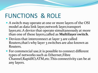 FUNCTIONS & ROLE
 A switch may operate at one or more layers of the OSI
model as data link layer,network layer,transport
layer,etc.A device that operate simultaneously at more
than one of these layers,called as Multilayer switch.
 Devices that interconnect at layer 3 are called
Routers,that’s why layer 3 switches are also known as
Routers.
 For commercial use,it is possible to connect different
types of networks such as Ethernet,Fibre
Channel,RapidIO,ATM,etc.This connectivity can be at
any layers.
 