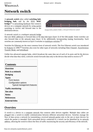 16/09/2020 Network switch - Wikipedia
https://en.wikipedia.org/wiki/Network_switch 1/6
Avaya ERS 2550T-PWR, a 50-port Ethernet switch
Network switch
A network switch (also called switching hub,
bridging hub, and by the IEEE MAC
bridge)[1] is networking hardware that connects
devices on a computer network by using packet
switching to receive and forward data to the
destination device.
A network switch is a multiport network bridge
that uses MAC addresses to forward data at the data link layer (layer 2) of the OSI model. Some switches can
also forward data at the network layer (layer 3) by additionally incorporating routing functionality. Such
switches are commonly known as layer-3 switches or multilayer switches.[2]
Switches for Ethernet are the most common form of network switch. The first Ethernet switch was introduced
by Kalpana in 1990.[3] Switches also exist for other types of networks including Fibre Channel, Asynchronous
Transfer Mode, and InfiniBand.
Unlike less advanced repeater hubs, which broadcast the same data out of each of its ports and let the devices
decide what data they need, a network switch forwards data only to the devices that need to receive it.[4]
Overview
Role in a network
Bridging
Types
Form factors
Configuration options
Typical management features
Traffic monitoring
See also
Notes
References
External links
A switch is a device in a computer network that connects other devices together. Multiple data cables are
plugged into a switch to enable communication between different networked devices. Switches manage the
flow of data across a network by transmitting a received network packet only to the one or more devices for
which the packet is intended. Each networked device connected to a switch can be identified by its network
address, allowing the switch to direct the flow of traffic maximizing the security and efficiency of the network.
Contents
Overview
 