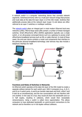 Network Switches, Key Features & Functions <br />A network switch is a computer networking device that connects network segments. Switches commonly refer to a multi-port network bridge that process and route data at the data link layer (layer 2) of the OSI model. Switches that additionally process data at the network layer (Layer 3) and above are often referred to as Layer 3 switches or multilayer switches. <br />The network switch plays an integral part in most modern Ethernet local area networks (LANs). Mid-to-large sized LANs contain a number of linked managed switches. Small office/home office (SOHO) applications typically use a single switch, or an all-purpose converged device such as a gateway to access small office/home broadband services such as DSL or cable internet. In most of these cases, the end-user device contains a router and components that interface to the particular physical broadband technology. User devices may also include a telephone interface for VoIP.<br />Functions and Roles of Switches in Networks<br />An Ethernet switch operates at the data link layer of the OSI model to create a separate collision domain for each switch port. With 4 computers (e.g., A, B, C, and D) on 4 switch ports, A and B can transfer data back and forth, while C and D also do so simultaneously, and the two conversations will not interfere with one another. In the case of a hub, they would all share the bandwidth and run in half duplex, resulting in collisions, which would then necessitate retransmissions. Using a switch is called micro segmentation. This allows computers to have dedicated bandwidth on point-to-point connections to the network and to therefore run in full duplex without collisions.<br />Switches may operate at one or more layers of the OSI model, including data link, network, or transport (i.e., end-to-end). A device that operates simultaneously at more than one of these layers is known as a multilayer switch.<br />In switches intended for commercial use, built-in or modular interfaces make it possible to connect different types of networks, including Ethernet, Fibre Channel, ATM, ITU-T G.hn and 802.11. This connectivity can be at any of the layers mentioned. While Layer 2 functionality is adequate for bandwidth-shifting within one technology, interconnecting technologies such as Ethernet and token ring are easier at Layer 3.<br />Interconnection of different Layer 3 networks is done by routers. If there are any features that characterize quot;
Layer-3 switchesquot;
 as opposed to general-purpose routers, it tends to be that they are optimized, in larger switches, for high-density Ethernet connectivity.<br />In some service provider and other environments where there is a need for a great deal of analysis of network performance and security, switches may be connected between WAN routers as places for analytic modules. Some vendors provide firewall, network intrusion detection,[4] and performance analysis modules that can plug into switch ports. Some of these functions may be on combined modules.<br />In other cases, the switch is used to create a mirror image of data that can go to an external device. Since most switch port mirroring provides only one mirrored stream, network hubs can be useful for fanning out data to several read-only analyzers, such as intrusion detection systems and packet sniffers.<br />How to Choose a Suitable/Right Network Switch<br />Tips to consider when selecting a Switch for a Network<br />To select the appropriate switch for a layer in a particular network, you need to have specifications that detail the target traffic flows, user communities, data servers, and data storage servers. Company needs a network that can meet evolving requirements.<br />Traffic flow analysis is the process of measuring the bandwidth usage on a network and analysing the data for the purpose of performance tuning, capacity planning, and making hardware improvement decisions. <br />Future Growth<br />Switches come in different sizes, features and functions, choosing a switch to match a particular network sometimes constitute a daunting task.<br />Consider what will happen if the HR or HQ department grows by five employees or more’ A solid network plan includes the rate of personnel growth over the past five years to be able to anticipate the future growth. With that in mind, you would want to purchase a switch that can accommodate more than 24 ports, such as stackable or modular switches that can scale.<br />Performance<br />When selecting a switch for the* access, **distribution, or ***core layer, consider the ability of the switch to support the port density, forwarding rates, and bandwidth aggregation requirements of your network.<br />Access layer switches facilitate the connection of end node devices to the network e.g. PC, Modems, IP phone, Printers etc. For this reason, they need to support features such as port security, VLANs, Fast Ethernet/Gigabit Ethernet, PoE(power over Internet, and link aggregation. Port security allows the switch to decide how many or what type of devices are permitted to connect to the switch.  This is where most Cisco comes in, they all support port layer security. Most renowned network administrator knows this is the first line of defence.<br />Distribution Layer switches plays a very important role on the network. They collect the data from all the access layer switches and forward it to the core layer switches. Traffic that is generated at Layer 2 on a switched network needs to be managed, or segmented into VLANs, Distribution layer switches provides the inter-VLAN routing functions so that one VLAN can communicate with another on the network.<br />Distribution layer switches provides advanced security policies that can be applied to network traffic using Access Control Lists (ACL). This type of security allows the switch to prevent certain types of traffic and permit others. ACLs also allow you to control, which network devices can communicate on the network.<br />Core layer switches: These types of switches at the core layer of a topology, which is the high-speed backbone of the network and requires switches that can handle very high forwarding rates. The switch that operates in this area also needs to support link aggregation (10GbE connections which is currently the fastest available Ethernet connectivity.) to ensure adequate bandwidth coming into the core from the distribution layer switches.<br /> Also, core layer switches support additional hardware redundancy features like redundant power supplies that can be swapped while the switch continues to operate. Because of the high workload carried by core layer switches, they tend to operate hotter than access or distribution layer switches, so they should have more sophisticated cooling options. Many true, core layer-capable switches have the ability to swap cooling fans without having to turn the switch off.<br />For example, it would be disruptive to shut down a switch at the core layer to change a power supply or a fan in the middle of the day when the network usage is at its Peak. To perform a hardware replacement, you could expect to have at least a 10 to 15 minute network shutdown, and that is if you are very fast at performing the maintenance. In more realistic circumstances, the switch could be down for 30 to 45 minutes or more, which most likely is not acceptable. With hot-swappable hardware, there is no downtime during switch maintenance.<br />Port Speed<br />Another characteristic one needs to put into consideration is port speed, which at times depend on performance requirements, choosing between fast Ethernet and Gigabit Ethernet Switch Ports. <br />Fast Ethernet allows up to 100 Mb/s of traffic per switch port while Gigabit Ethernet allows up to 1000 Mb/s of traffic per switch port. Fast Ethernet is adequate for IP telephony and data traffic on most business networks; however, performance is slower than Gigabit Ethernet ports.. <br />Port Density<br />Port density is the number of ports available on a single switch. Fixed configuration switches support up to 48 ports on a single device, with options for up to four additional ports.<br />High port densities allow for better use of space and power when both are in limited supply. If you have two switches that each contain 24 ports, you would be able to support up to 46 devices, because you lose at least one port per switch to connect each switch to the rest of the network. In addition, two power outlets are required. On the other hand, if you have a single 48-port switch, 47 devices can be supported, with only one port used to connect the switch to the rest of the network, and only one power outlet needed to accommodate the single switch.<br />Modular switches can support very high port densities through the addition of multiple switch port line cards, as shown in the figure. For example, the Cisco Catalyst 6500 switch can support in excess of 1,000 switch ports on a single device. <br />Forwarding Rates<br />Switches have different processing capabilities at the rate in which they process data per second. Processing and forwarding data rates are very important when selecting a switch, the lower the processing, the slower the forwarding this results to the switch unable to accommodate full wire-speed communication across all its ports. A normal fast Ethernet port attains a 100Mb/s , while Gigabit Ethernet does 1000Mb/s.<br />For example, a 48-port gigabit switch operating at full wire speed generates 48 Gb/s of traffic. If the switch only supports a forwarding rate of 32 Gb/s, it cannot run at full wire speed across all ports simultaneously.<br />Link Aggregation<br />The more ports you have on a switch to support bandwidth aggregation, the more speed you have on your network traffic,. e.g. , consider a Gigabit Ethernet port, which carries up to 1 Gb/s of traffic in a network. If you have a 24-port switch, with all its ports capable of running at gigabit speeds, you could generate up to 24 Gb/s of network traffic. If the switch is connected to the rest of the network by a single network cable, it can only forward 1 Gb/s of the data to the rest of that network. Due to the contention for bandwidth, the data would forward more slowly. That results in 1 out of 24 wire speed available to each of the 24 devices connected to the switch.<br />Power over Ethernet (PoE)<br />Another characteristic you consider when choosing a switch is Power over Ethernet (PoE). This is the ability of the switch to deliver power to a device over the existing Ethernet cabling.  IP phones and some wireless access points can use this feature, you can be able to install them anywhere you can run an Ethernet cable.<br />