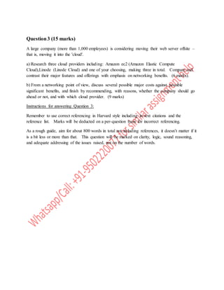 Question3 (15 marks)
A large company (more than 1,000 employees) is considering moving their web server offsite –
that is, moving it into the 'cloud'.
a) Research three cloud providers including: Amazon ec2 (Amazon Elastic Compute
Cloud),Linode (Linode Cloud) and one of your choosing, making three in total. Compare and
contrast their major features and offerings with emphasis on networking benefits. (6 marks).
b) From a networking point of view, discuss several possible major costs against possible
significant benefits, and finish by recommending, with reasons, whether the company should go
ahead or not, and with which cloud provider. (9 marks)
Instructions for answering Question 3:
Remember to use correct referencing in Harvard style including in-text citations and the
reference list. Marks will be deducted on a per-question basis for incorrect referencing.
As a rough guide, aim for about 800 words in total not including references, it doesn’t matter if it
is a bit less or more than that. This question will be marked on clarity, logic, sound reasoning,
and adequate addressing of the issues raised, not on the number of words.
 