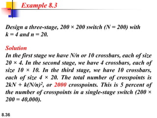 8.36
Design a three-stage, 200 × 200 switch (N = 200) with
k = 4 and n = 20.
Solution
In the first stage we have N/n or 10 crossbars, each of size
20 × 4. In the second stage, we have 4 crossbars, each of
size 10 × 10. In the third stage, we have 10 crossbars,
each of size 4 × 20. The total number of crosspoints is
2kN + k(N/n)2, or 2000 crosspoints. This is 5 percent of
the number of crosspoints in a single-stage switch (200 ×
200 = 40,000).
Example 8.3
 
