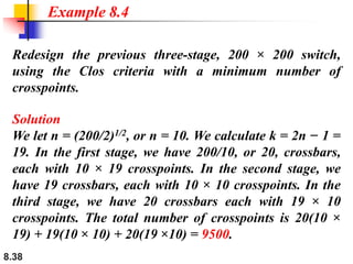 8.38
Redesign the previous three-stage, 200 × 200 switch,
using the Clos criteria with a minimum number of
crosspoints.
Solution
We let n = (200/2)1/2, or n = 10. We calculate k = 2n − 1 =
19. In the first stage, we have 200/10, or 20, crossbars,
each with 10 × 19 crosspoints. In the second stage, we
have 19 crossbars, each with 10 × 10 crosspoints. In the
third stage, we have 20 crossbars each with 19 × 10
crosspoints. The total number of crosspoints is 20(10 ×
19) + 19(10 × 10) + 20(19 ×10) = 9500.
Example 8.4
 
