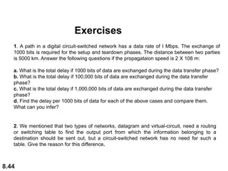 8.44
1. A path in a digital circuit-switched network has a data rate of I Mbps. The exchange of
1000 bits is required for the setup and teardown phases. The distance between two parties
is 5000 km. Answer the following questions if the propagataion speed is 2 X 108 m:
a. What is the total delay if 1000 bits of data are exchanged during the data transfer phase?
b. What is the total delay if 100,000 bits of data are exchanged during the data transfer
phase?
c. What is the total delay if 1,000,000 bits of data are exchanged during the data transfer
phase?
d. Find the delay per 1000 bits of data for each of the above cases and compare them.
What can you infer?
2. We mentioned that two types of networks, datagram and virtual-circuit, need a routing
or switching table to find the output port from which the information belonging to a
destination should be sent out, but a circuit-switched network has no need for such a
table. Give the reason for this difference.
Exercises
 