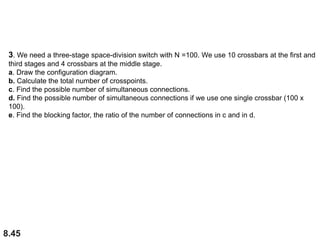 8.45
3. We need a three-stage space-division switch with N =100. We use 10 crossbars at the first and
third stages and 4 crossbars at the middle stage.
a. Draw the configuration diagram.
b. Calculate the total number of crosspoints.
c. Find the possible number of simultaneous connections.
d. Find the possible number of simultaneous connections if we use one single crossbar (100 x
100).
e. Find the blocking factor, the ratio of the number of connections in c and in d.
 