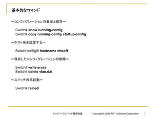 基本的なコマンド
～コンフィグレーションの表示と保存～
Switch# show running-config
Switch# copy running-config startup-config
～ホスト名を設定する～
Switch(config)# hostname nttsoft
～保存したコンフィグレーションの削除～
Switch# write erase
Switch# delete vlan.dat
～スイッチの再起動～
Switch# reload
ネットワークスイッチ構築実践 Copyright© 2016 NTT Software Corporation 11
 