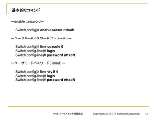 基本的なコマンド
～enable password～
Switch(config)# enable secret nttsoft
～ユーザモードパスワード（コンソール）～
Switch(config)# line console 0
Switch(config-line)# login
Switch(config-line)# password nttsoft
～ユーザモードパスワード（Telnet）～
Switch(config)# line vty 0 4
Switch(config-line)# login
Switch(config-line)# password nttsoft
ネットワークスイッチ構築実践 Copyright© 2016 NTT Software Corporation 12
 