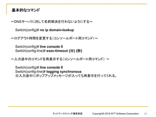 基本的なコマンド
～DNSサーバに対して名前解決を行わないようにする～
Switch(config)# no ip domain-lookup
～ログアウト時間を変更する（コンソールポート用コマンド）～
Switch(config)# line console 0
Switch(config-line)# exec-timeout {分} {秒}
～入力途中のコマンドを再表示する（コンソールポート用コマンド） ～
Switch(config)# line console 0
Switch(config-line)# logging synchronous
※入力途中にポップアップメッセージが入っても再表示を行ってくれる。
ネットワークスイッチ構築実践 Copyright© 2016 NTT Software Corporation 13
 