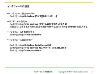 インタフェースの設定
～インタフェース設定モード～
Switch(config)# interface [タイプ][スロット/ポート]
～IPアドレスの設定～
Switch(config-if)# ip address [IPアドレス] [サブネットマスク]
※設定ミスなどを直すために設定情報を削除するときは”no ip address”を投入する。
～インタフェースを有効化する～
Switch(config-if)# no shutdown
～インタフェース設定の例～
Switch(config)# interface fastethernet 0/0
Switch(config-if)# ip address 192.168.10.1 255.255.255.0
Switch(config-if)# no shutdown
ネットワークスイッチ構築実践 Copyright© 2016 NTT Software Corporation 14
 