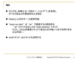 補足
 CLIでは、短縮入力、TABキー、ヘルプ「？」を多用し
オペミス防止と作業効率向上を図る
 History（上矢印キー）も使用可能
 “copy run start” は “wr” で実施すると高効率化
“wr” コマンドは正しくは “write memory” コマンド
ただし、Cisco非推奨コマンドであるため今後いつまで利用できる
かは不明・・・
 endコマンド、doコマンドも活用する
ネットワークスイッチ構築実践 Copyright© 2016 NTT Software Corporation 16
 
