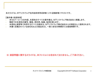本スライドは、NTTソフトウェア社内技術者育成研修（ソフト道場研修）テキストです。
【著作権・免責事項】
• 本セミナーコースの内容、本資料のすべての著作権は、NTTソフトウェア株式会社に帰属します。
• 無断での本資料の複写、複製、再利用、転載、転用を禁じます。
• 本資料と演習等で利用するすべての教材は、NTTソフトウェア株式会社からの保証なしに提供されます。
• 本書に記載されている会社名および製品名は、一般に各社の商標または登録商標です。
ネットワークスイッチ構築実践 Copyright© 2016 NTT Software Corporation 2
※ 演習問題に関するスライドは、本ファイルには含まれておりません。ご了承ください。
 