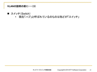 VLANの説明の前に・・・（３）
 スイッチ（Switch）
• 現在「ハブ」と呼ばれているのものは殆どが「スイッチ」
ネットワークスイッチ構築実践 Copyright© 2016 NTT Software Corporation 20
 