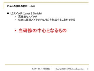 VLANの説明の前に・・・（４）
 L2スイッチ（Layer 2 Switch）
• 高機能なスイッチ
• 任意に仮想スイッチ（VLAN）を作成することができる
• 当研修の中心となるもの
ネットワークスイッチ構築実践 Copyright© 2016 NTT Software Corporation 21
 