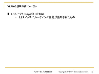 VLANの説明の前に・・・（５）
 L3スイッチ（Layer 3 Switch）
• L2スイッチにルーティング機能が追加されたもの
ネットワークスイッチ構築実践 Copyright© 2016 NTT Software Corporation 22
 