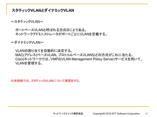 スタティックVLANとダイナミックVLAN
～スタティックVLAN～
ポートベースVLANと呼ばれる方式のことである。
ネットワークアドミニストレータがポートごとにVLANを定義する。
～ダイナミックVLAN～
VLANの割り当てを自動的に決定する。
MAC(アドレス)ベースVLAN、プロトコルベースVLANなどの方式がこれに当たる。
Ciscoネットワークでは、VMPS(VLAN Management Policy Server)サービスを用いて、
VLANを管理する。
※本研修では、スタティックVLANについて実習を行う。
ネットワークスイッチ構築実践 Copyright© 2016 NTT Software Corporation 23
 