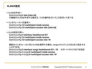 VLANの設定
～VLANの作成～
Switch(config)# vlan [vlan-id]
※複数のVLANを作成する場合は、VLAN番号をカンマ(,)で区切って並べる
～インタフェースへの適用～
Switch(config-if)# switchport mode access
Switch(config-if)# switchport access vlan [vlan-id]
～VLAN設定の例～
Switch(config)# interface fastethernet 0/1
Switch(config-if)# switchport mode access
Switch(config-if)# switchport access vlan 10
複数のインタフェースに同じVLANを適用する場合、rangeコマンドによりまとめて設定する
ことができる
Switch(config)# interface range fastethernet 0/1 - 12 ※ポート1から12までを設定
Switch(config-if-range)# switchport mode access
Switch(config-if-range)# switchport access vlan 10
ネットワークスイッチ構築実践 Copyright© 2016 NTT Software Corporation 27
 