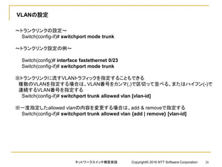VLANの設定
～トランクリンクの設定～
Switch(config-if)# switchport mode trunk
～トランクリンク設定の例～
Switch(config)# interface fastethernet 0/23
Switch(config-if)# switchport mode trunk
※トランクリンクに流すVLANトラフィックを指定することもできる
複数のVLANを指定する場合は、VLAN番号をカンマ(,)で区切って並べる、またはハイフン(-)で
連続するVLAN番号を指定する
Switch(config-if)# switchport trunk allowed vlan [vlan-id]
※一度指定したallowed vlanの内容を変更する場合は、add & removeで指定する
Switch(config-if)# switchport trunk allowed vlan {add | remove} [vlan-id]
ネットワークスイッチ構築実践 Copyright© 2016 NTT Software Corporation 28
 