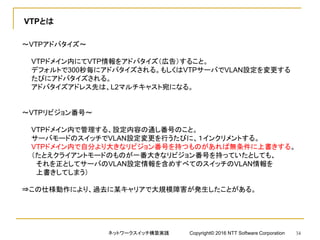 VTPとは
～VTPアドバタイズ～
VTPドメイン内にてVTP情報をアドバタイズ（広告）すること。
デフォルトで300秒毎にアドバタイズされる。もしくはVTPサーバでVLAN設定を変更する
たびにアドバタイズされる。
アドバタイズアドレス先は、L2マルチキャスト宛になる。
～VTPリビジョン番号～
VTPドメイン内で管理する、設定内容の通し番号のこと。
サーバモードのスイッチでVLAN設定変更を行うたびに、１インクリメントする。
VTPドメイン内で自分より大きなリビジョン番号を持つものがあれば無条件に上書きする。
（たとえクライアントモードのものが一番大きなリビジョン番号を持っていたとしても、
それを正としてサーバのVLAN設定情報を含めすべてのスイッチのVLAN情報を
上書きしてしまう）
⇒この仕様動作により、過去に某キャリアで大規模障害が発生したことがある。
ネットワークスイッチ構築実践 Copyright© 2016 NTT Software Corporation 34
 