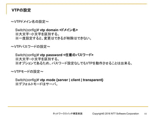 VTPの設定
～VTPドメイン名の設定～
Switch(config)# vtp domain <ドメイン名>
※大文字・小文字を区別する。
※一度設定すると、変更はできるが削除はできない。
～VTPパスワードの設定～
Switch(config)# vtp password <任意のパスワード>
※大文字・小文字を区別する。
※オプションであるため、パスワード設定なしでもVTPを動作させることは出来る。
～VTPモードの設定～
Switch(config)# vtp mode {server | client | transparent}
※デフォルトモードはサーバ。
ネットワークスイッチ構築実践 Copyright© 2016 NTT Software Corporation 44
 