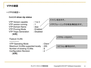 VTPの確認
～VTPの確認～
Switch# show vtp status
VTP Version capable : 1 to 3
VTP version running : 1
VTP Domain Name : dojo
VTP Pruning Mode : Enabled
VTP Traps Generation : Disabled
[省略]
Feature VLAN:
--------------
VTP Operating Mode : Client
Maximum VLANs supported locally : 255
Number of existing VLANs : 8
Configuration Revision : 2
[省略]
ドメイン名を示す。
VTPプルーニングの有効/無効を示す。
VTPモードを示す。
リビジョン番号を示す。
ネットワークスイッチ構築実践 Copyright© 2016 NTT Software Corporation 46
 