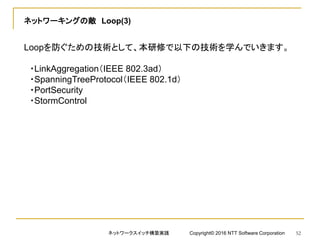 ネットワーキングの敵 Loop(3)
Loopを防ぐための技術として、本研修で以下の技術を学んでいきます。
・LinkAggregation（IEEE 802.3ad）
・SpanningTreeProtocol（IEEE 802.1d）
・PortSecurity
・StormControl
ネットワークスイッチ構築実践 Copyright© 2016 NTT Software Corporation 52
 
