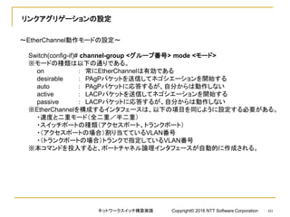 リンクアグリゲーションの設定
～EtherChannel動作モードの設定～
Switch(config-if)# channel-group <グループ番号> mode <モード>
※モードの種類は以下の通りである。
on ： 常にEtherChannelは有効である
desirable ： PAgPパケットを送信してネゴシエーションを開始する
auto ： PAgPパケットに応答するが、自分からは動作しない
active ： LACPパケットを送信してネゴシエーションを開始する
passive ： LACPパケットに応答するが、自分からは動作しない
※EtherChannelを構成するインタフェースは、以下の項目を同じように設定する必要がある。
・速度と二重モード（全二重／半二重）
・スイッチポートの種類（アクセスポート、トランクポート）
・（アクセスポートの場合）割り当てているVLAN番号
・（トランクポートの場合）トランクで指定しているVLAN番号
※本コマンドを投入すると、ポートチャネル論理インタフェースが自動的に作成される。
ネットワークスイッチ構築実践 Copyright© 2016 NTT Software Corporation 60
 
