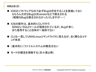 IOSとは（２）
 IOSはソフトウェアなので必ずBugは存在することを意識しておく
もちろん大きなBugは次versionなどで修正される
（軽微なBugは修正されなかったりしますが・・・）
 IOSの操作は、基本的にCLIで行う
SDMというGUIツールが提供されているが、Bugが多く、
また使用すること自体が一般的でない
 CLIは一見してUNIX/Linuxコマンドライクに見えるが、全く異なるコマ
ンド体系
 （基本的に）ファイルシステムの概念はない
 モードの概念を理解する（次々項以降）
ネットワークスイッチ構築実践 Copyright© 2016 NTT Software Corporation 7
 
