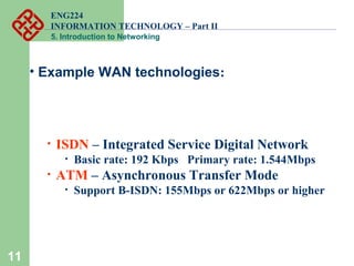 ENG224
INFORMATION TECHNOLOGY – Part II
5. Introduction to Networking
11
• Example WAN technologies:
• ISDN – Integrated Service Digital Network
• Basic rate: 192 Kbps Primary rate: 1.544Mbps
• ATM – Asynchronous Transfer Mode
• Support B-ISDN: 155Mbps or 622Mbps or higher
 