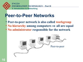 ENG224
INFORMATION TECHNOLOGY – Part II
5. Introduction to Networking
16
Peer-to-Peer Networks
• Peer-to-peer network is also called workgroup
• No hierarchy among computers ⇒ all are equal
• No administrator responsible for the network
Peer-to-peer
 