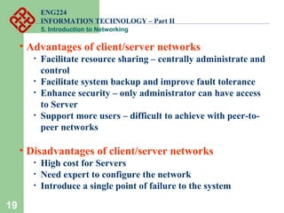 ENG224
INFORMATION TECHNOLOGY – Part II
5. Introduction to Networking
19
• Advantages of client/server networks
• Facilitate resource sharing – centrally administrate and
control
• Facilitate system backup and improve fault tolerance
• Enhance security – only administrator can have access
to Server
• Support more users – difficult to achieve with peer-to-
peer networks
• Disadvantages of client/server networks
• High cost for Servers
• Need expert to configure the network
• Introduce a single point of failure to the system
 