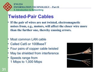 ENG224
INFORMATION TECHNOLOGY – Part II
5. Introduction to Networking
31
• If the pair of wires are not twisted, electromagnetic
noises from, e.g., motors, will affect the closer wire more
than the further one, thereby causing errors.
• Most common LAN cable
• Called Cat5 or 100BaseT
• Four pairs of copper cable twisted
• May be shielded from interference
• Speeds range from
1 Mbps to 1,000 Mbps
Twisted-Pair Cables
 